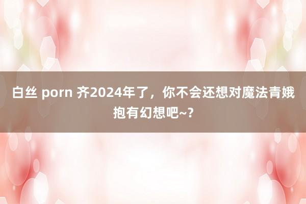 白丝 porn 齐2024年了，你不会还想对魔法青娥抱有幻想吧~？