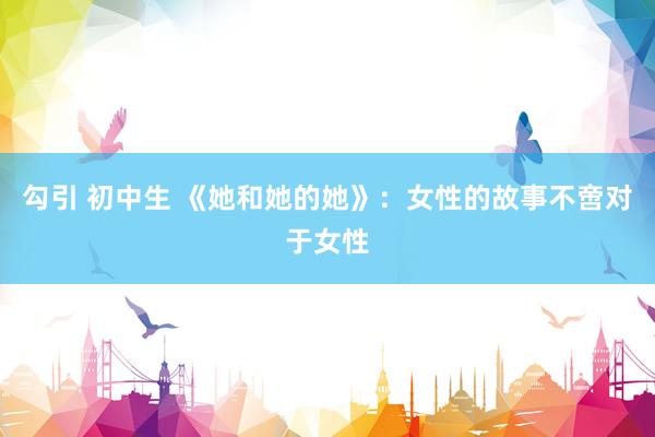 勾引 初中生 《她和她的她》：女性的故事不啻对于女性