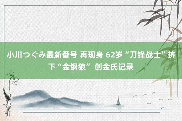 小川つぐみ最新番号 再现身 62岁“刀锋战士”挤下“金钢狼” 创金氏记录