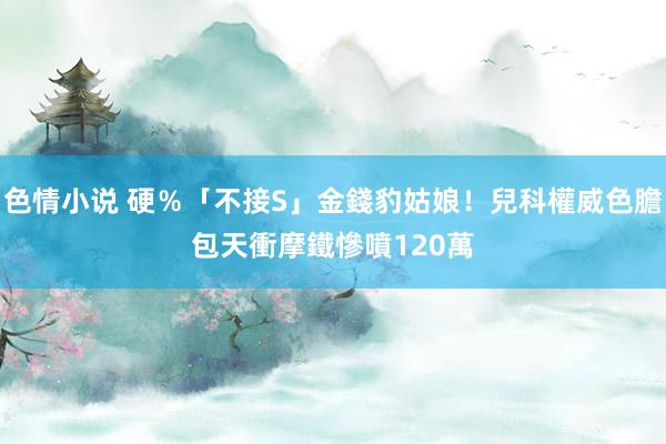 色情小说 硬％「不接S」金錢豹姑娘！兒科權威色膽包天衝摩鐵　慘噴120萬