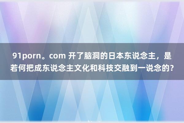 91porn。com 开了脑洞的日本东说念主，是若何把成东说念主文化和科技交融到一说念的？