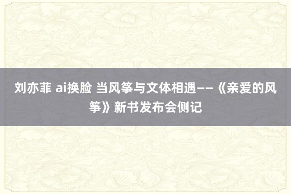 刘亦菲 ai换脸 当风筝与文体相遇——《亲爱的风筝》新书发布会侧记