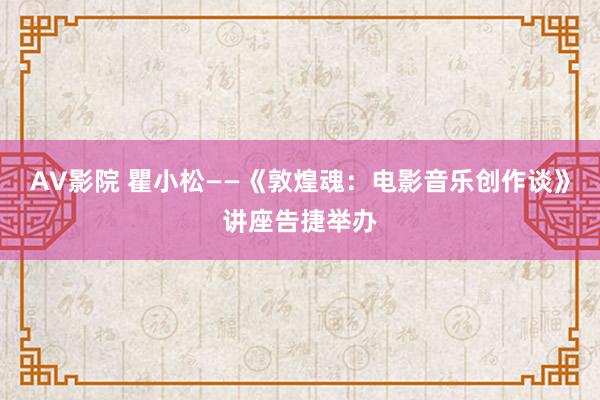 AV影院 瞿小松——《敦煌魂：电影音乐创作谈》讲座告捷举办