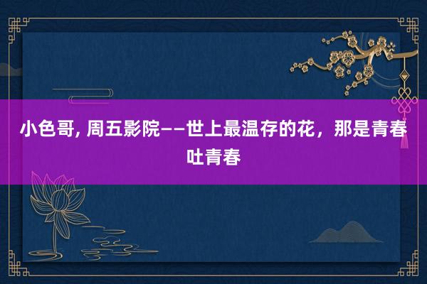 小色哥, 周五影院——世上最温存的花，那是青春吐青春