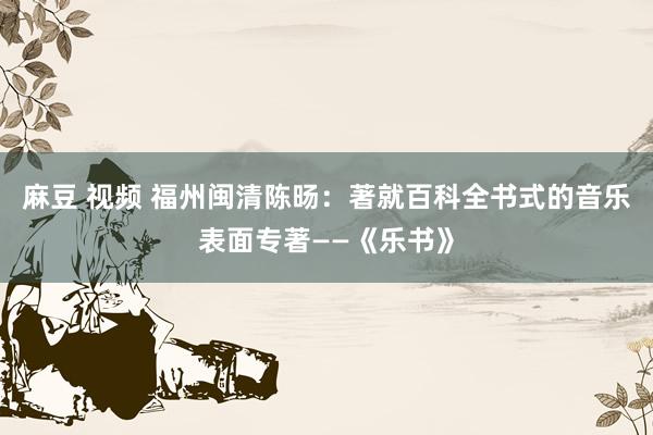麻豆 视频 福州闽清陈旸：著就百科全书式的音乐表面专著——《乐书》