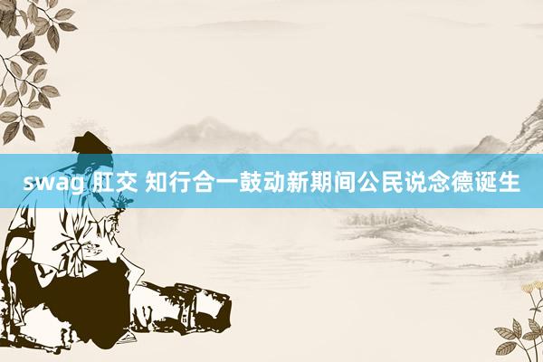 swag 肛交 知行合一鼓动新期间公民说念德诞生