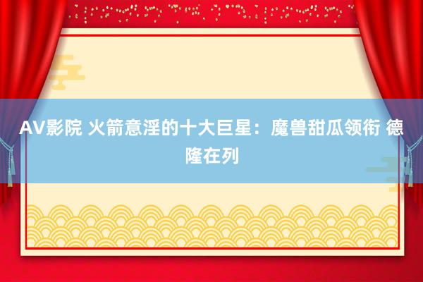 AV影院 火箭意淫的十大巨星：魔兽甜瓜领衔 德隆在列