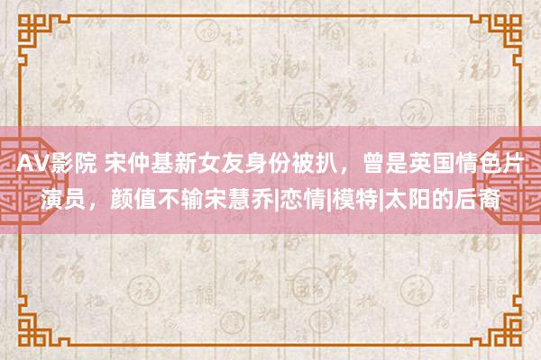 AV影院 宋仲基新女友身份被扒，曾是英国情色片演员，颜值不输宋慧乔|恋情|模特|太阳的后裔