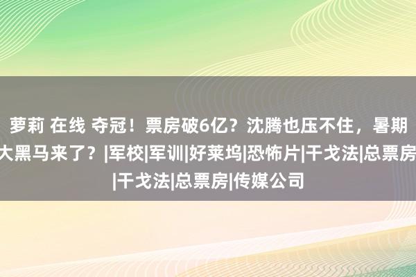 萝莉 在线 夺冠！票房破6亿？沈腾也压不住，暑期档又一部大黑马来了？|军校|军训|好莱坞|恐怖片|干戈法|总票房|传媒公司