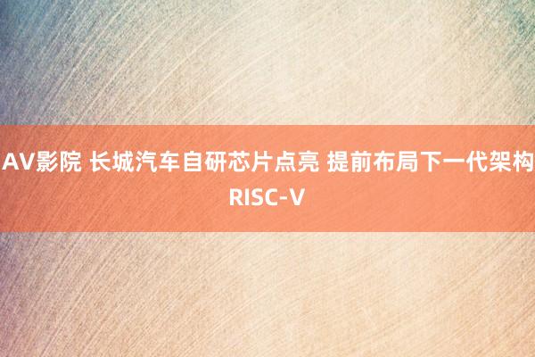 AV影院 长城汽车自研芯片点亮 提前布局下一代架构RISC-V
