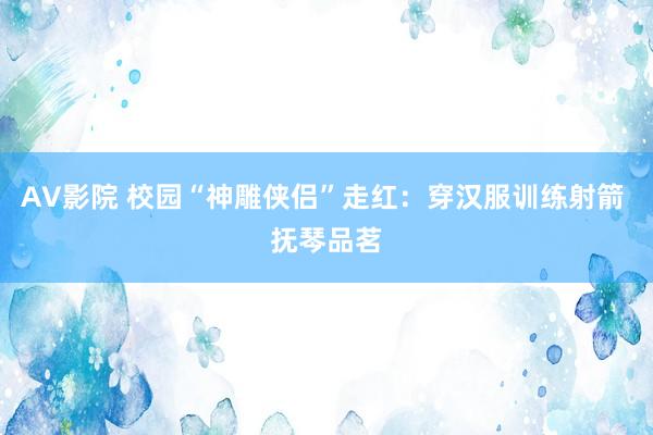 AV影院 校园“神雕侠侣”走红：穿汉服训练射箭 抚琴品茗