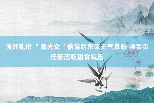 强奸乱伦 ＂暮光女＂偷情后东谈主气暴跌 频丢责任豪恣吃甜食减压