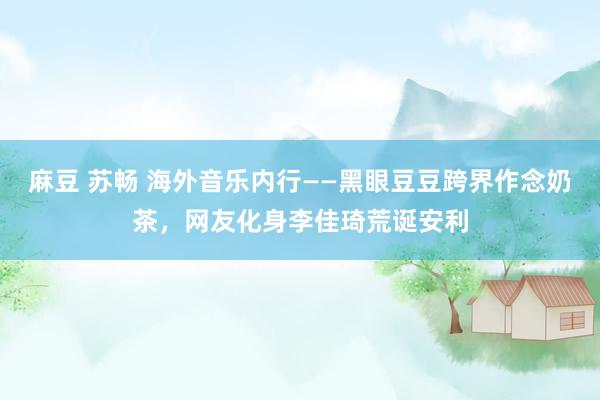 麻豆 苏畅 海外音乐内行——黑眼豆豆跨界作念奶茶，网友化身李佳琦荒诞安利