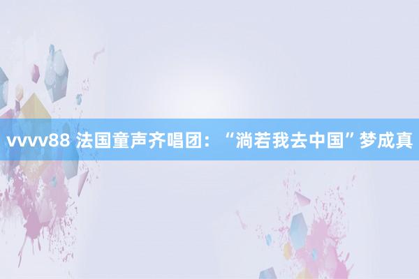 vvvv88 法国童声齐唱团：“淌若我去中国”梦成真