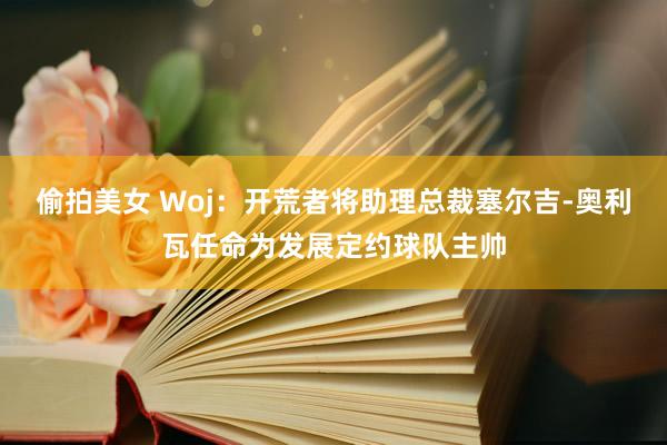 偷拍美女 Woj：开荒者将助理总裁塞尔吉-奥利瓦任命为发展定约球队主帅