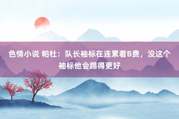 色情小说 帕杜：队长袖标在连累着B费，没这个袖标他会踢得更好