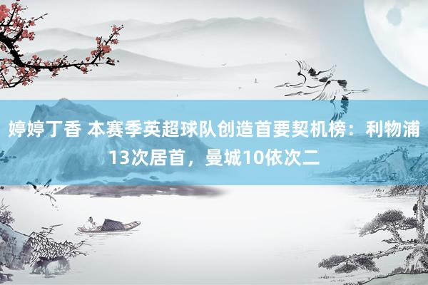 婷婷丁香 本赛季英超球队创造首要契机榜：利物浦13次居首，曼城10依次二