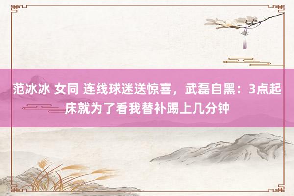 范冰冰 女同 连线球迷送惊喜，武磊自黑：3点起床就为了看我替补踢上几分钟