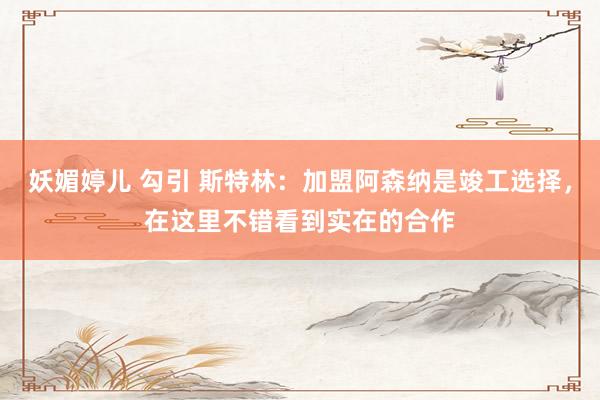 妖媚婷儿 勾引 斯特林：加盟阿森纳是竣工选择，在这里不错看到实在的合作