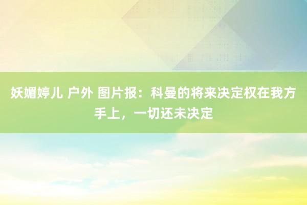 妖媚婷儿 户外 图片报：科曼的将来决定权在我方手上，一切还未决定