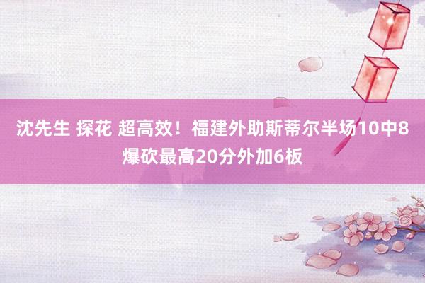 沈先生 探花 超高效！福建外助斯蒂尔半场10中8爆砍最高20分外加6板