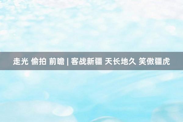 走光 偷拍 前瞻 | 客战新疆 天长地久 笑傲疆虎