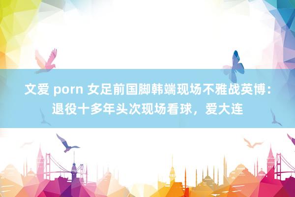 文爱 porn 女足前国脚韩端现场不雅战英博：退役十多年头次现场看球，爱大连