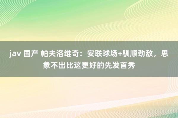 jav 国产 帕夫洛维奇：安联球场+驯顺劲敌，思象不出比这更好的先发首秀