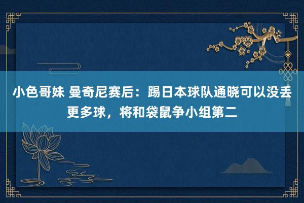 小色哥妹 曼奇尼赛后：踢日本球队通晓可以没丢更多球，将和袋鼠争小组第二