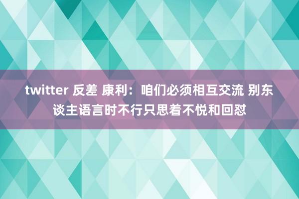 twitter 反差 康利：咱们必须相互交流 别东谈主语言时不行只思着不悦和回怼