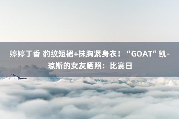 婷婷丁香 豹纹短裙+抹胸紧身衣！“GOAT”凯-琼斯的女友晒照：比赛日