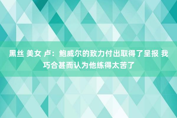 黑丝 美女 卢：鲍威尔的致力付出取得了呈报 我巧合甚而认为他练得太苦了