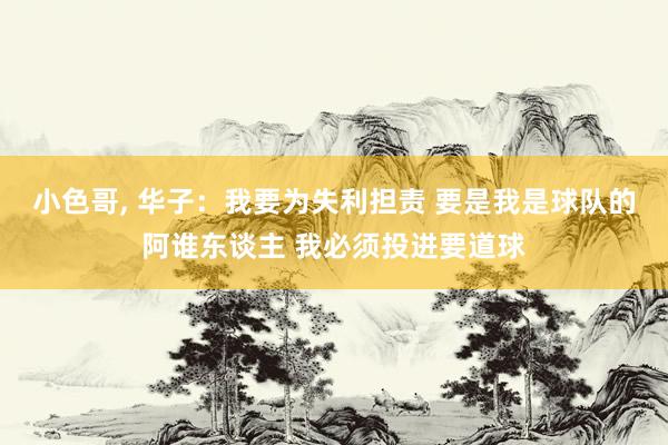 小色哥, 华子：我要为失利担责 要是我是球队的阿谁东谈主 我必须投进要道球