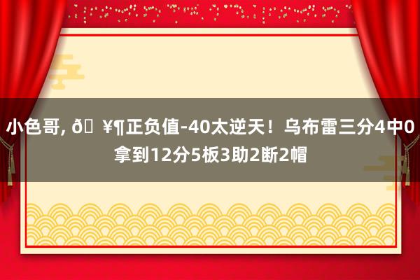 小色哥, 🥶正负值-40太逆天！乌布雷三分4中0拿到12分5板3助2断2帽