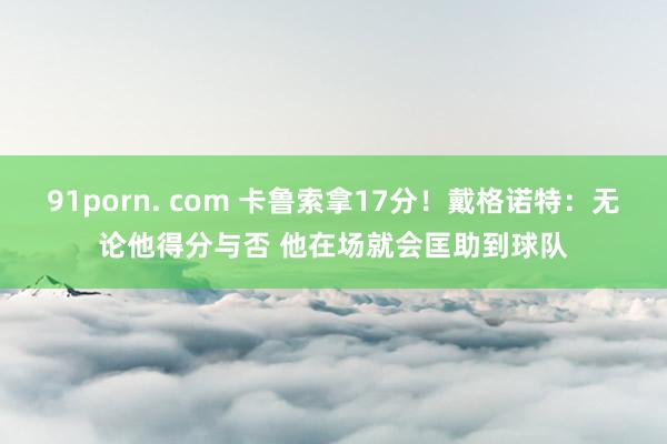 91porn. com 卡鲁索拿17分！戴格诺特：无论他得分与否 他在场就会匡助到球队