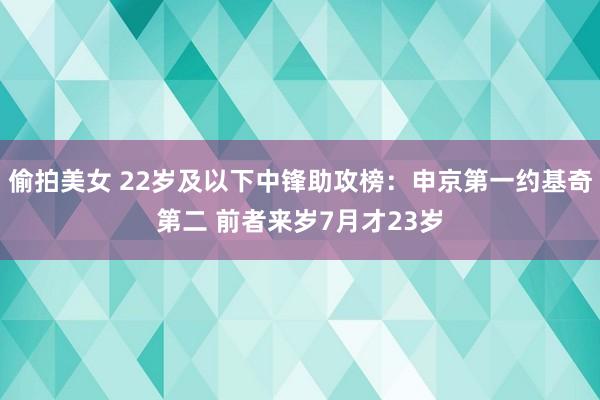 偷拍美女 22岁及以下中锋助攻榜：申京第一约基奇第二 前者来岁7月才23岁