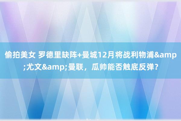 偷拍美女 罗德里缺阵+曼城12月将战利物浦&尤文&曼联，瓜帅能否触底反弹？