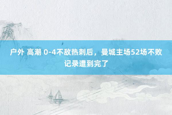 户外 高潮 0-4不敌热刺后，曼城主场52场不败记录遭到完了