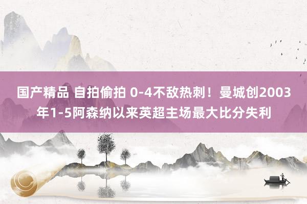 国产精品 自拍偷拍 0-4不敌热刺！曼城创2003年1-5阿森纳以来英超主场最大比分失利
