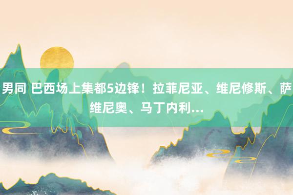 男同 巴西场上集都5边锋！拉菲尼亚、维尼修斯、萨维尼奥、马丁内利...
