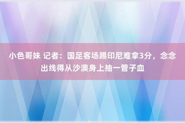 小色哥妹 记者：国足客场踢印尼难拿3分，念念出线得从沙澳身上抽一管子血
