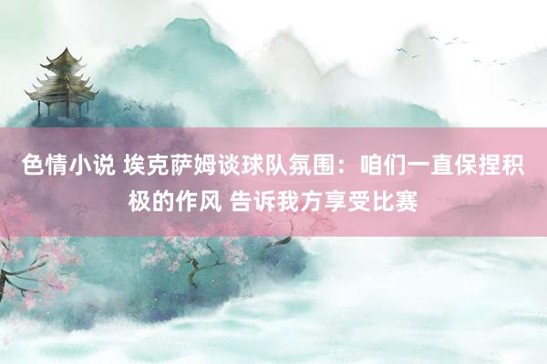 色情小说 埃克萨姆谈球队氛围：咱们一直保捏积极的作风 告诉我方享受比赛