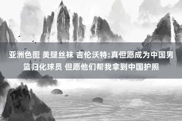 亚洲色图 美腿丝袜 吉伦沃特:真但愿成为中国男篮归化球员 但愿他们帮我拿到中国护照