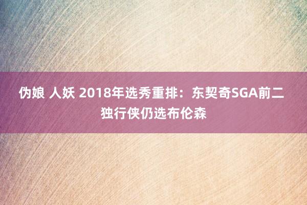 伪娘 人妖 2018年选秀重排：东契奇SGA前二 独行侠仍选布伦森