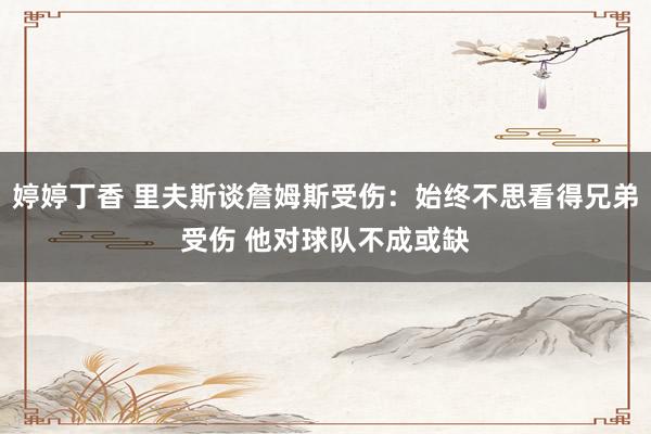 婷婷丁香 里夫斯谈詹姆斯受伤：始终不思看得兄弟受伤 他对球队不成或缺