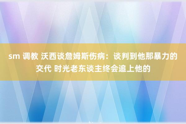 sm 调教 沃西谈詹姆斯伤病：谈判到他那暴力的交代 时光老东谈主终会追上他的