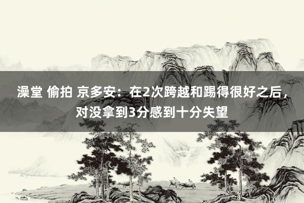 澡堂 偷拍 京多安：在2次跨越和踢得很好之后，对没拿到3分感到十分失望