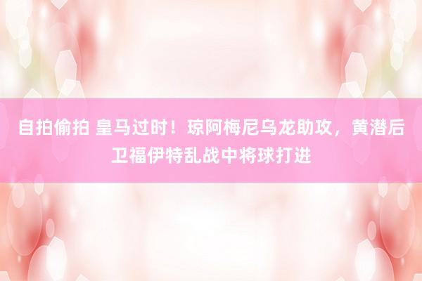 自拍偷拍 皇马过时！琼阿梅尼乌龙助攻，黄潜后卫福伊特乱战中将球打进