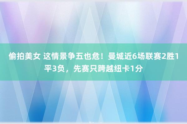 偷拍美女 这情景争五也危！曼城近6场联赛2胜1平3负，先赛只跨越纽卡1分