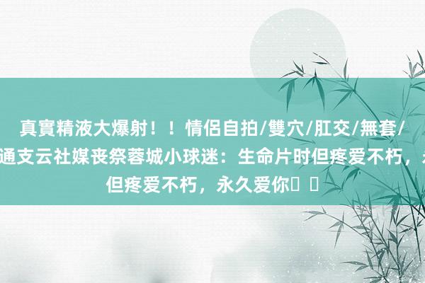 真實精液大爆射！！情侶自拍/雙穴/肛交/無套/大量噴精 南通支云社媒丧祭蓉城小球迷：生命片时但疼爱不
